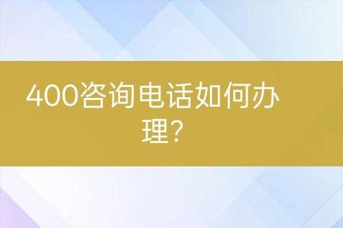 400咨詢電話如何辦理？