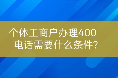 個(gè)體工商戶辦理400電話需要什么條件？