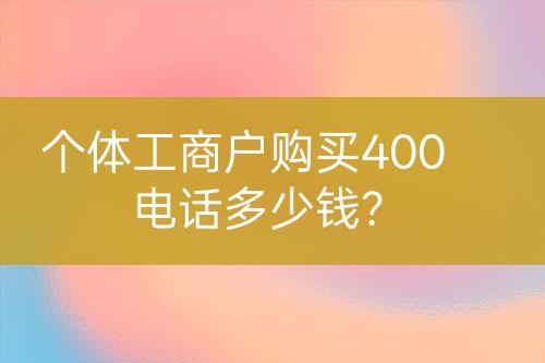 個(gè)體工商戶購(gòu)買400電話多少錢？