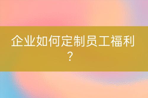 企業(yè)如何定制員工福利？