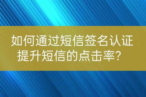 如何通過(guò)短信簽名認(rèn)證提升短信的點(diǎn)擊率？