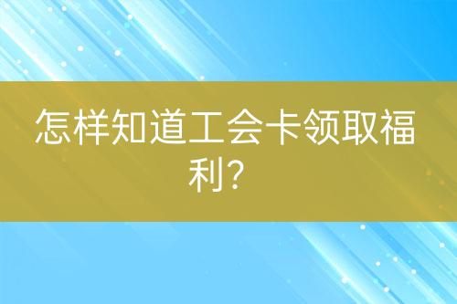 怎樣知道工會(huì)卡領(lǐng)取福利？