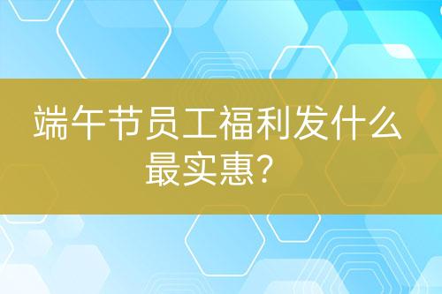 端午節(jié)員工福利發(fā)什么最實惠？