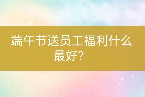 端午節(jié)送員工福利什么最好？